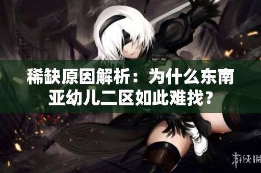 稀缺原因解析：为什么东南亚幼儿二区如此难找？