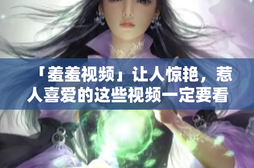 「羞羞视频」让人惊艳，惹人喜爱的这些视频一定要看！