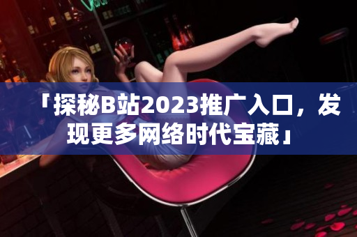 「探秘B站2023推广入口，发现更多网络时代宝藏」
