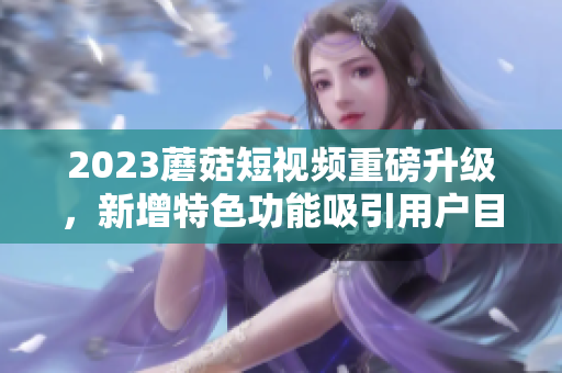 2023蘑菇短视频重磅升级，新增特色功能吸引用户目光！