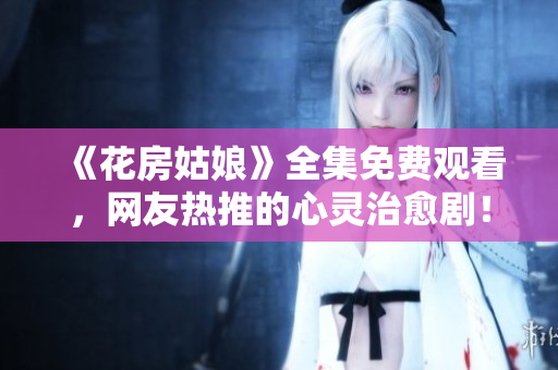 《花房姑娘》全集免费观看，网友热推的心灵治愈剧！