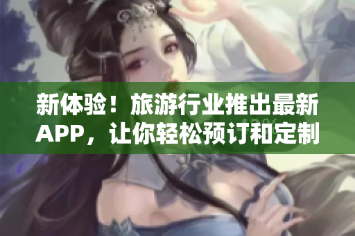 新体验！旅游行业推出最新APP，让你轻松预订和定制旅程