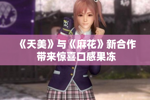 《天美》与《麻花》新合作 带来惊喜口感果冻