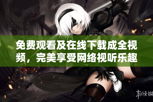 免费观看及在线下载成全视频，完美享受网络视听乐趣