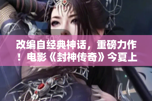 改编自经典神话，重磅力作！电影《封神传奇》今夏上映！