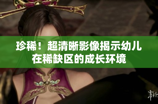 珍稀！超清晰影像揭示幼儿在稀缺区的成长环境
