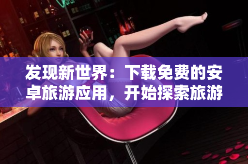 发现新世界：下载免费的安卓旅游应用，开始探索旅游胜地