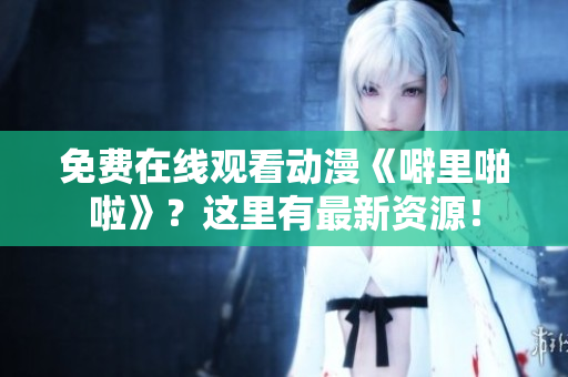 免费在线观看动漫《噼里啪啦》？这里有最新资源！