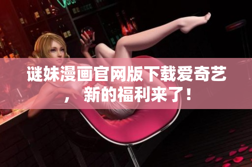 谜妹漫画官网版下载爱奇艺， 新的福利来了！