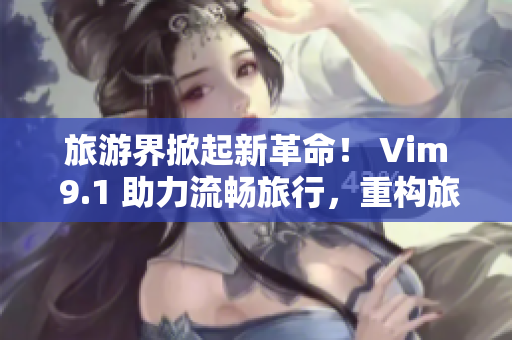 旅游界掀起新革命！ Vim 9.1 助力流畅旅行，重构旅游行业！