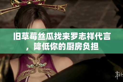 旧草莓丝瓜找来罗志祥代言，降低你的厨房负担