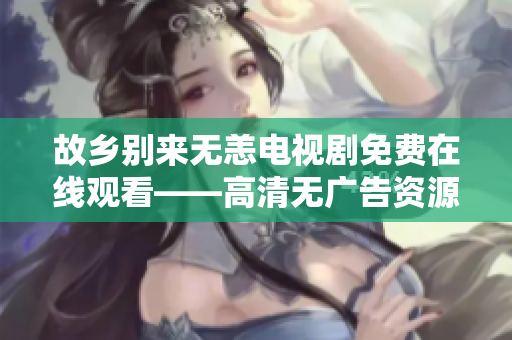 故乡别来无恙电视剧免费在线观看——高清无广告资源分享