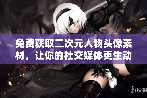 免费获取二次元人物头像素材，让你的社交媒体更生动活泼！