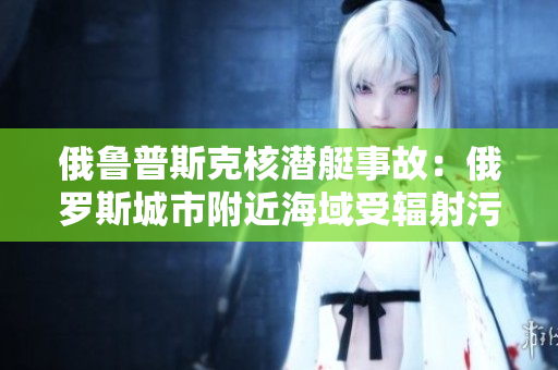 俄鲁普斯克核潜艇事故：俄罗斯城市附近海域受辐射污染