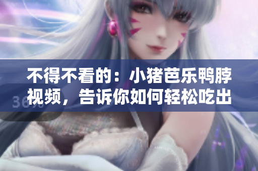 不得不看的：小猪芭乐鸭脖视频，告诉你如何轻松吃出美味！