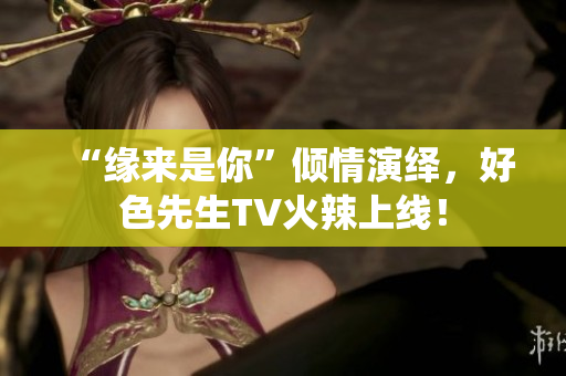 “缘来是你”倾情演绎，好色先生TV火辣上线！