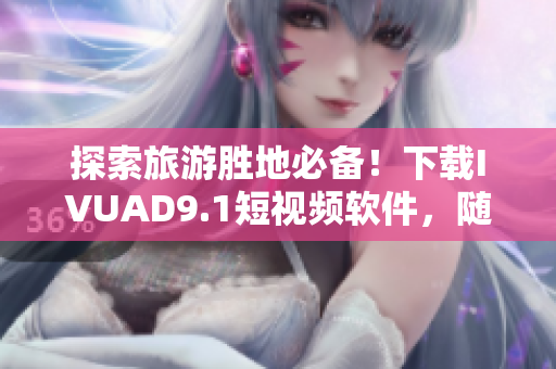 探索旅游胜地必备！下载IVUAD9.1短视频软件，随时拍摄分享旅程