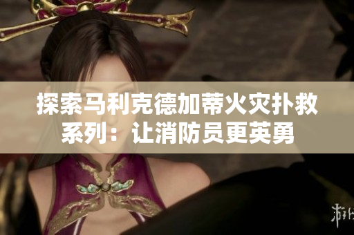 探索马利克德加蒂火灾扑救系列：让消防员更英勇