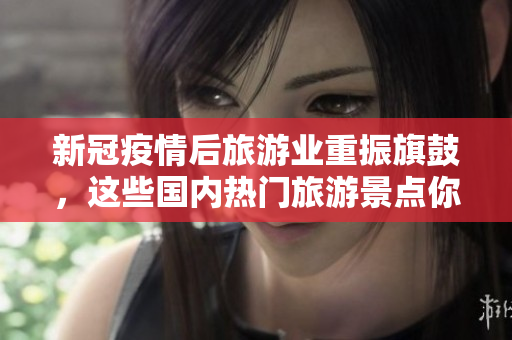 新冠疫情后旅游业重振旗鼓，这些国内热门旅游景点你去过几个？