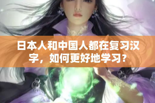 日本人和中国人都在复习汉字，如何更好地学习？