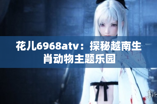 花儿6968atv：探秘越南生肖动物主题乐园