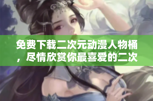 免费下载二次元动漫人物桶，尽情欣赏你最喜爱的二次元角色！