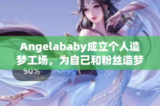 Angelababy成立个人造梦工场，为自己和粉丝造梦应援