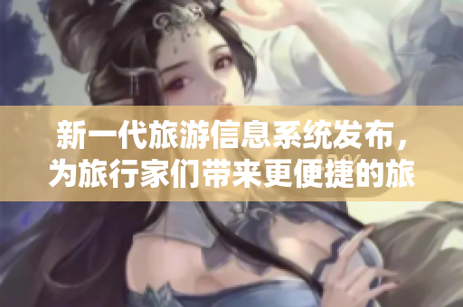 新一代旅游信息系统发布，为旅行家们带来更便捷的旅游体验