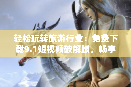 轻松玩转旅游行业：免费下载9.1短视频破解版，畅享旅游视频创作