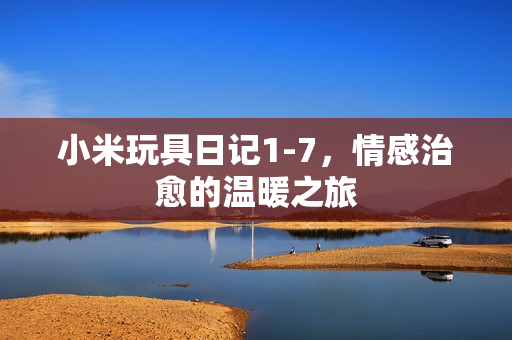 小米玩具日记1-7，情感治愈的温暖之旅
