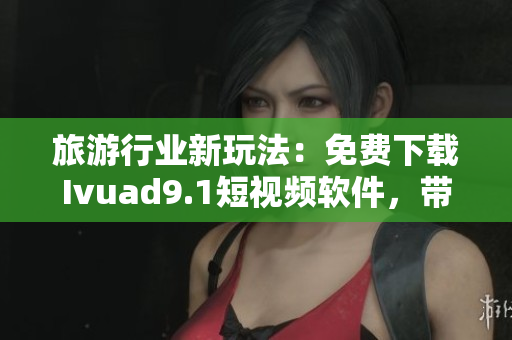 旅游行业新玩法：免费下载Ivuad9.1短视频软件，带你畅游全球