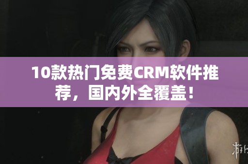10款热门免费CRM软件推荐，国内外全覆盖！