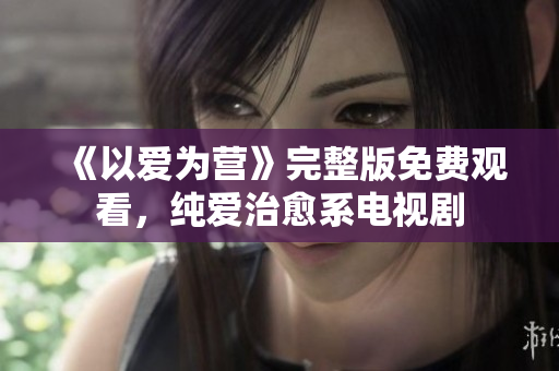 《以爱为营》完整版免费观看，纯爱治愈系电视剧