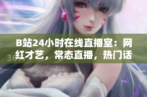 B站24小时在线直播室：网红才艺，常态直播，热门话题