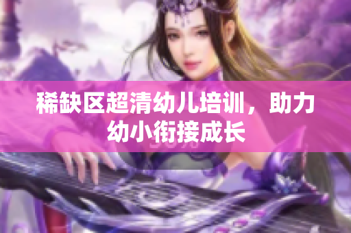 稀缺区超清幼儿培训，助力幼小衔接成长