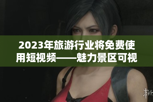 2023年旅游行业将免费使用短视频——魅力景区可视化展示