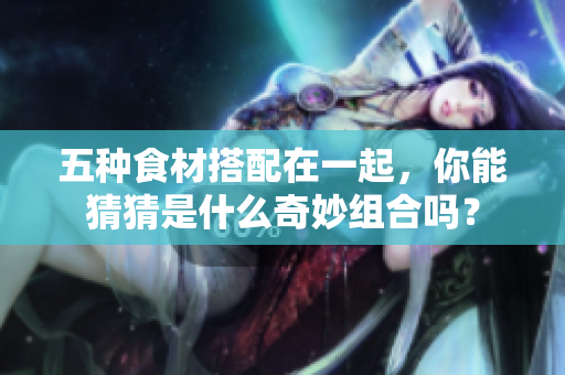 五种食材搭配在一起，你能猜猜是什么奇妙组合吗？