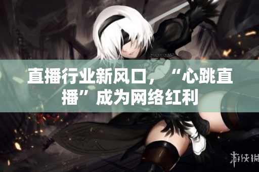 直播行业新风口，“心跳直播”成为网络红利
