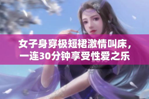 女子身穿极短裙激情叫床，一连30分钟享受性爱之乐