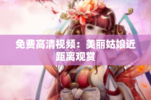 免费高清视频：美丽姑娘近距离观赏
