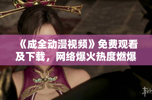 《成全动漫视频》免费观看及下载，网络爆火热度燃爆！