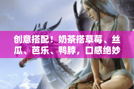 创意搭配！奶茶搭草莓、丝瓜、芭乐、鸭脖，口感绝妙