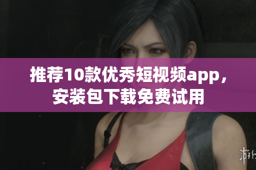 推荐10款优秀短视频app，安装包下载免费试用