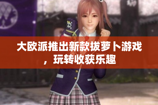 大欧派推出新款拔萝卜游戏，玩转收获乐趣