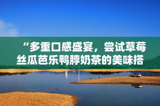 “多重口感盛宴，尝试草莓丝瓜芭乐鸭脖奶茶的美味搭配”