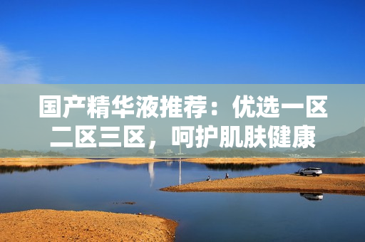 国产精华液推荐：优选一区二区三区，呵护肌肤健康