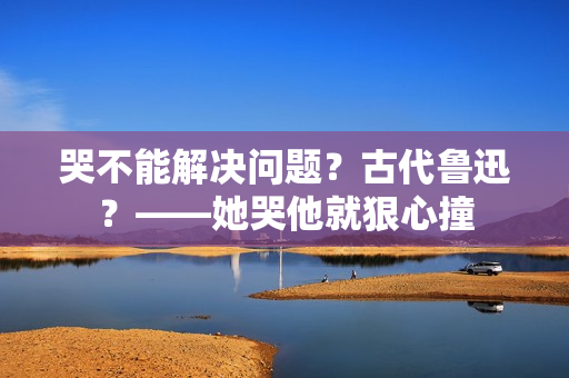哭不能解决问题？古代鲁迅？——她哭他就狠心撞