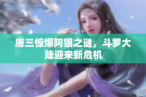 唐三惊爆阿银之谜，斗罗大陆迎来新危机