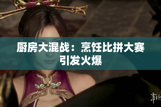 厨房大混战：烹饪比拼大赛引发火爆