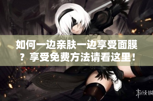 如何一边亲肤一边享受面膜？享受免费方法请看这里！
